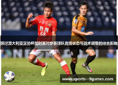 探讨澳大利亚足协杯加时赛对参赛球队竞技状态与战术调整的综合影响