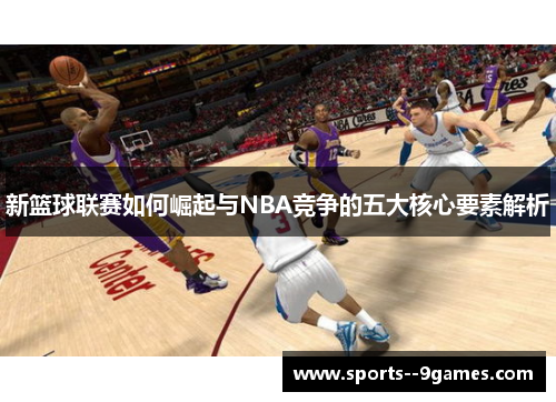 新篮球联赛如何崛起与NBA竞争的五大核心要素解析 新篮球联赛如何崛起与NBA竞争的五大核心要素解析