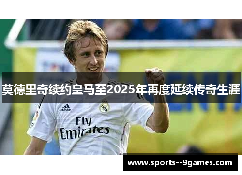莫德里奇续约皇马至2025年再度延续传奇生涯 莫德里奇续约皇马至2025年再度延续传奇生涯